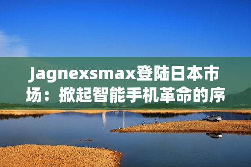 Jagnexsmax登陆日本市场：掀起智能手机革命的序幕