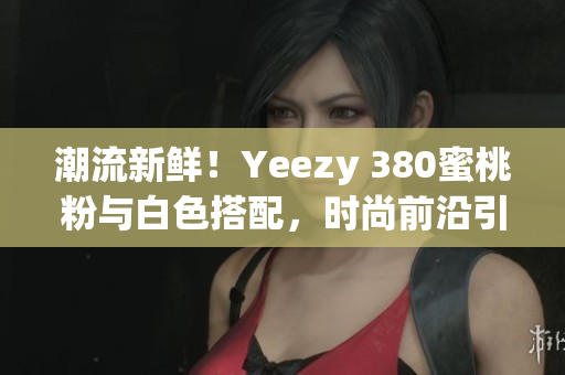 潮流新鲜！Yeezy 380蜜桃粉与白色搭配，时尚前沿引领