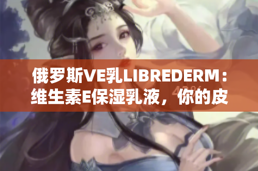 俄罗斯VE乳LIBREDERM：维生素E保湿乳液，你的皮肤最佳选择