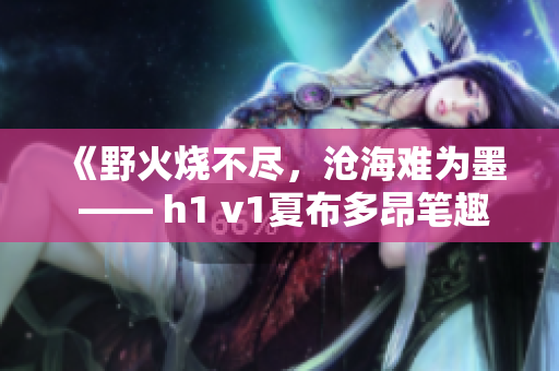 《野火烧不尽，沧海难为墨 —— h1 v1夏布多昂笔趣阁全新火爆小说系列》