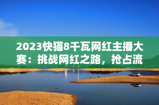 2023快猫8千瓦网红主播大赛：挑战网红之路，抢占流量制高点