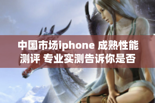 中国市场iphone 成熟性能测评 专业实测告诉你是否值得购买