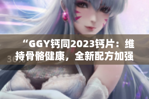 “GGY钙同2023钙片：维持骨骼健康，全新配方加强吸收效果！”