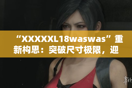 “XXXXXL18waswas”重新构思：突破尺寸极限，迎接时尚新浪潮