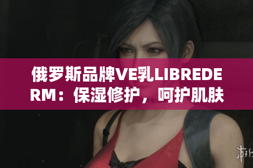 俄罗斯品牌VE乳LIBREDERM：保湿修护，呵护肌肤健康