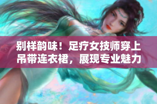 别样韵味！足疗女技师穿上吊带连衣裙，展现专业魅力