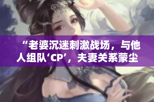 “老婆沉迷刺激战场，与他人组队‘CP’，夫妻关系蒙尘”