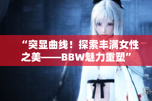 “突显曲线！探索丰满女性之美——BBW魅力重塑”