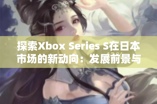 探索Xbox Series S在日本市场的新动向：发展前景与用户反馈调查