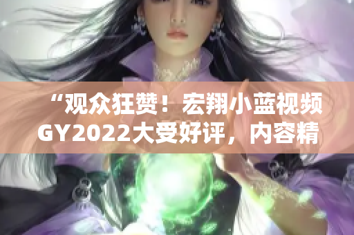 “观众狂赞！宏翔小蓝视频GY2022大受好评，内容精彩引爆网络热议”