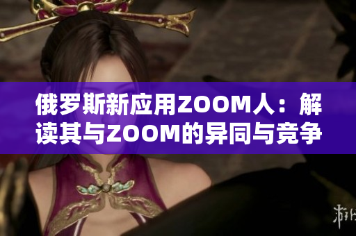 俄罗斯新应用ZOOM人：解读其与ZOOM的异同与竞争关系