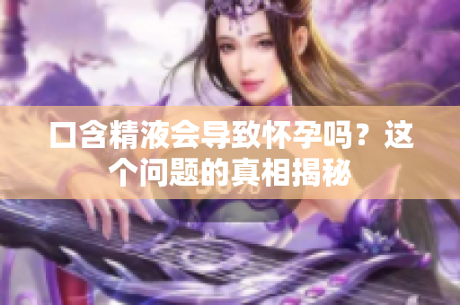 口含精液会导致怀孕吗？这个问题的真相揭秘