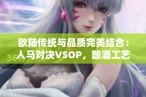 欧陆传统与品质完美结合：人马对决VSOP，酿酒工艺的经典对决