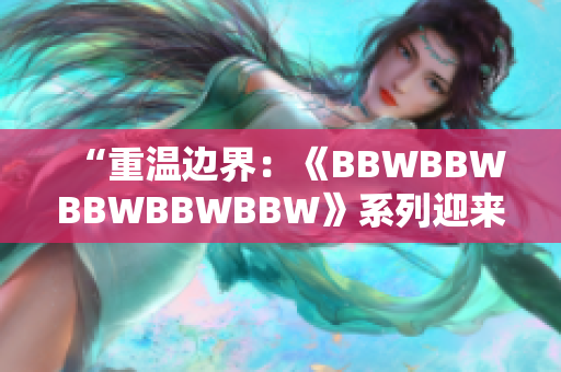 “重温边界：《BBWBBWBBWBBWBBW》系列迎来40周年纪念”