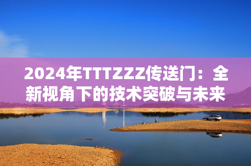 2024年TTTZZZ传送门：全新视角下的技术突破与未来趋势分析