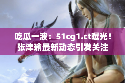 吃瓜一波：51cg1.ct曝光！张津瑜最新动态引发关注