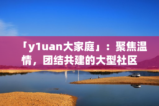 「y1uan大家庭」：聚焦温情，团结共建的大型社区