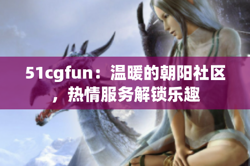 51cgfun：温暖的朝阳社区，热情服务解锁乐趣