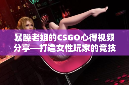 暴躁老姐的CSGO心得视频分享—打造女性玩家的竞技魅力