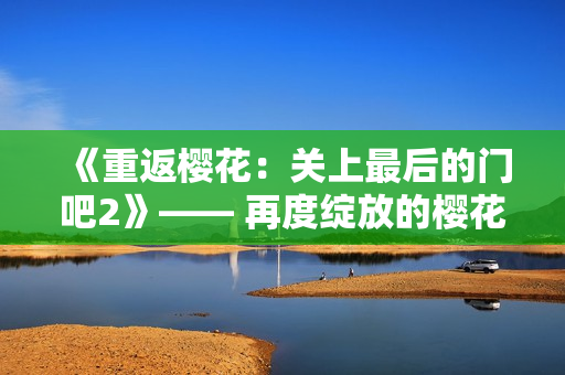 《重返樱花：关上最后的门吧2》—— 再度绽放的樱花之旅