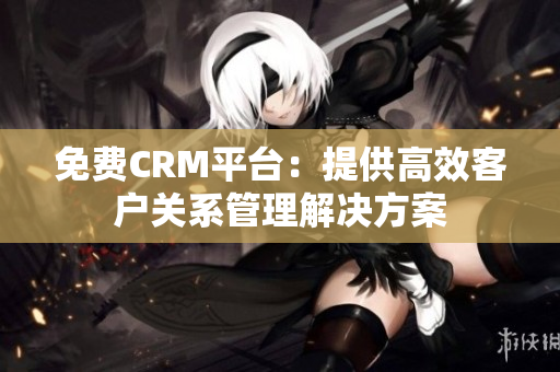 免费CRM平台：提供高效客户关系管理解决方案