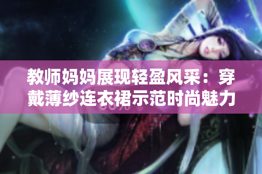 教师妈妈展现轻盈风采：穿戴薄纱连衣裙示范时尚魅力