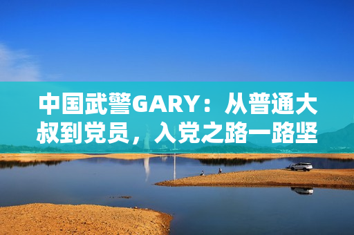 中国武警GARY：从普通大叔到党员，入党之路一路坚守