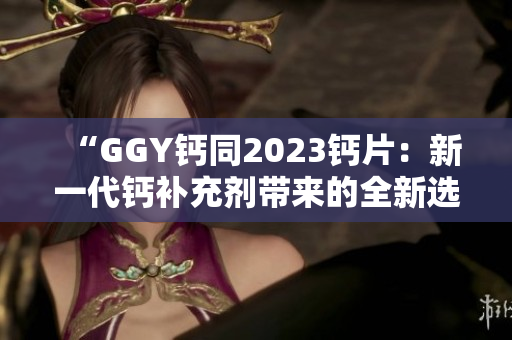 “GGY钙同2023钙片：新一代钙补充剂带来的全新选择！”