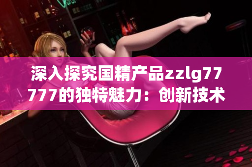 深入探究国精产品zzlg77777的独特魅力：创新技术与卓越品质的完美结合