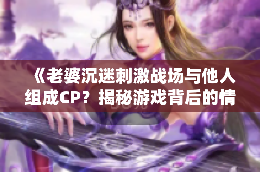 《老婆沉迷刺激战场与他人组成CP？揭秘游戏背后的情感纠葛》