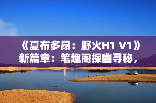 《夏布多昂：野火H1 V1》新篇章：笔趣阁探幽寻秘，燃情故事再启航