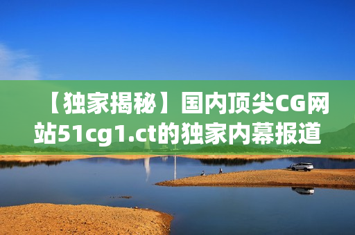 【独家揭秘】国内顶尖CG网站51cg1.ct的独家内幕报道