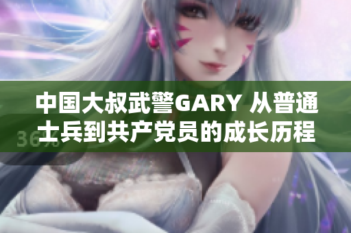 中国大叔武警GARY 从普通士兵到共产党员的成长历程