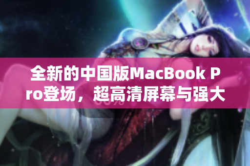 全新的中国版MacBook Pro登场，超高清屏幕与强大性能的完美结合