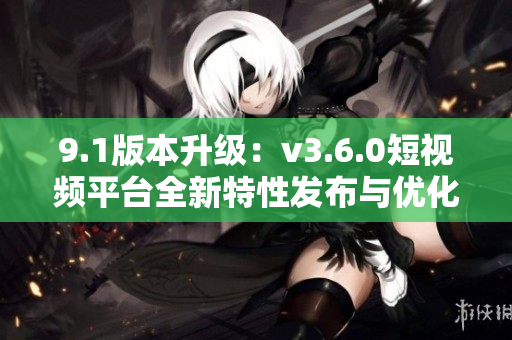 9.1版本升级：v3.6.0短视频平台全新特性发布与优化更新