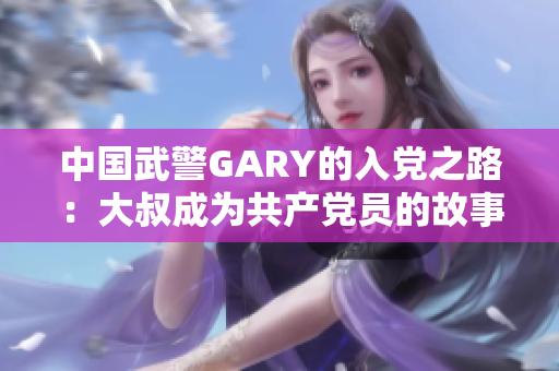 中国武警GARY的入党之路：大叔成为共产党员的故事