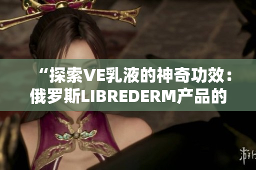 “探索VE乳液的神奇功效：俄罗斯LIBREDERM产品的全面评测”