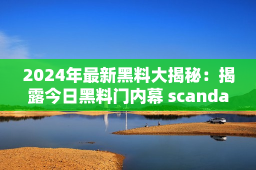 2024年最新黑料大揭秘：揭露今日黑料门内幕 scandal