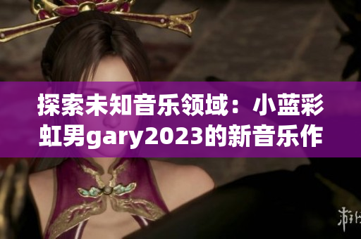 探索未知音乐领域：小蓝彩虹男gary2023的新音乐作品展现新潮音乐风格