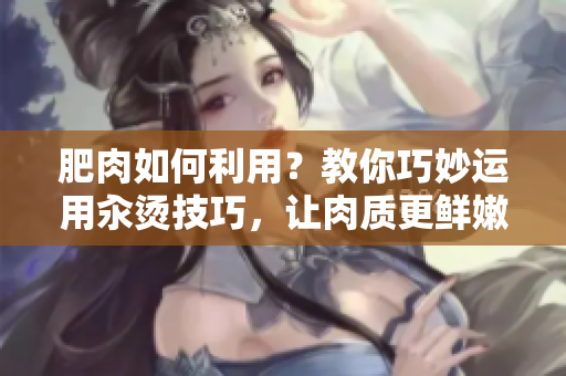 肥肉如何利用？教你巧妙运用汆烫技巧，让肉质更鲜嫩美味