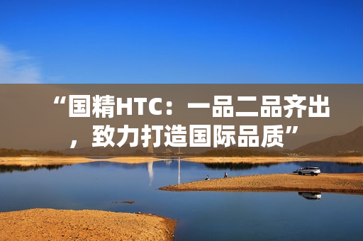 “国精HTC：一品二品齐出，致力打造国际品质”