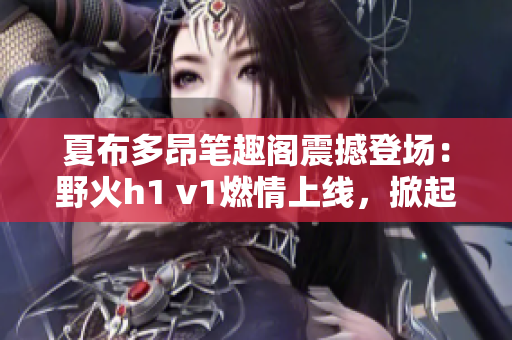 夏布多昂笔趣阁震撼登场：野火h1 v1燃情上线，掀起全新阅读热潮！