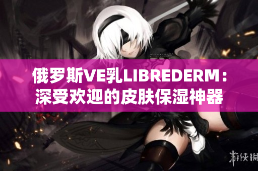 俄罗斯VE乳LIBREDERM：深受欢迎的皮肤保湿神器