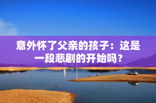 意外怀了父亲的孩子：这是一段悲剧的开始吗？