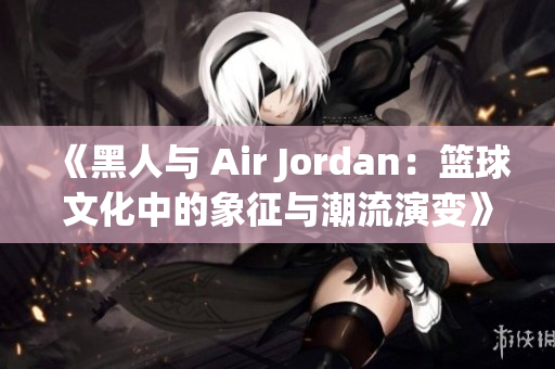 《黑人与 Air Jordan：篮球文化中的象征与潮流演变》