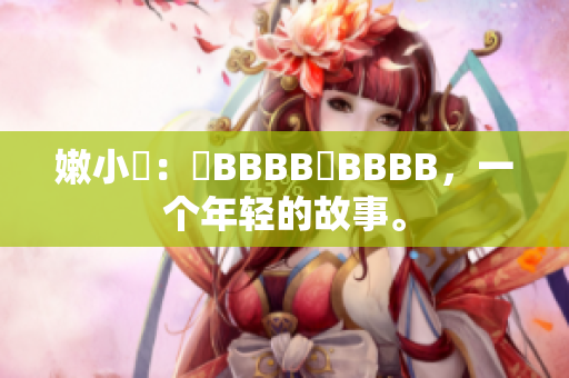 嫩小槡：槡BBBB槡BBBB，一个年轻的故事。