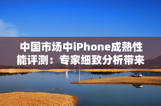 中国市场中iPhone成熟性能评测：专家细致分析带来的新发现