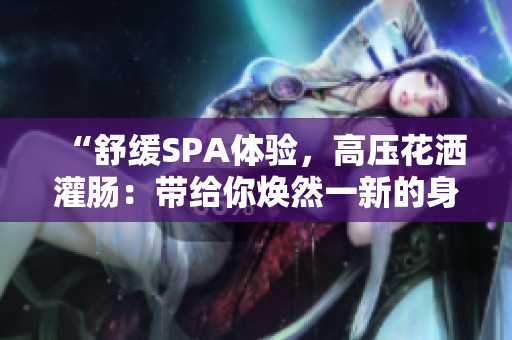 “舒缓SPA体验，高压花洒灌肠：带给你焕然一新的身心放松”