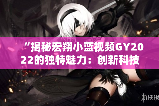 “揭秘宏翔小蓝视频GY2022的独特魅力：创新科技与智能功能的完美融合”