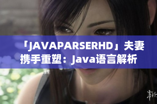 「JAVAPARSERHD」夫妻携手重塑：Java语言解析器的深度探索